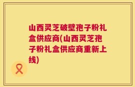 山西灵芝破壁孢子粉礼盒供应商(山西灵芝孢子粉礼盒供应商重新上线)