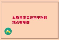 太原售卖灵芝孢子粉的地点有哪些