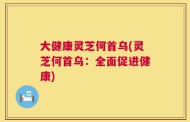 大健康灵芝何首乌(灵芝何首乌：全面促进健康)
