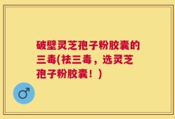 破壁灵芝孢子粉胶囊的三毒(祛三毒，选灵芝孢子粉胶囊！)