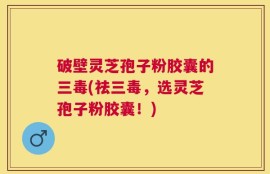 破壁灵芝孢子粉胶囊的三毒(祛三毒，选灵芝孢子粉胶囊！)