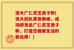 清大广仁灵芝孢子粉(清大团队荣登巅峰，成功研发出广仁灵芝孢子粉，打造您健康生活的新选择！)