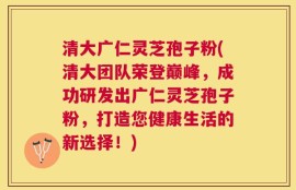 清大广仁灵芝孢子粉(清大团队荣登巅峰，成功研发出广仁灵芝孢子粉，打造您健康生活的新选择！)