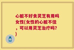 心脏不好食灵芝有用吗女性(女性的心脏不佳，可以用灵芝治疗吗？)
