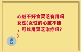 心脏不好食灵芝有用吗女性(女性的心脏不佳，可以用灵芝治疗吗？)