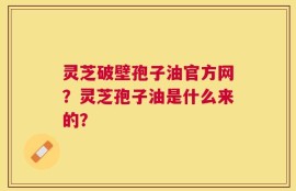灵芝破壁孢子油官方网？灵芝孢子油是什么来的？