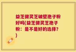 益芝健灵芝破壁孢子粉好吗(益芝健灵芝孢子粉：是不是好的选择？)