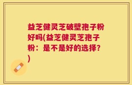 益芝健灵芝破壁孢子粉好吗(益芝健灵芝孢子粉：是不是好的选择？)