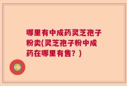 哪里有中成药灵芝孢子粉卖(灵芝孢子粉中成药在哪里有售？)