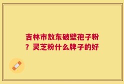 吉林市敖东破壁孢子粉？灵芝粉什么牌子的好