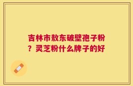 吉林市敖东破壁孢子粉？灵芝粉什么牌子的好