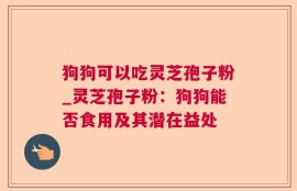 狗狗可以吃灵芝孢子粉_灵芝孢子粉：狗狗能否食用及其潜在益处