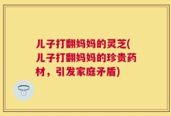 儿子打翻妈妈的灵芝(儿子打翻妈妈的珍贵药材，引发家庭矛盾)