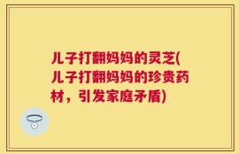 儿子打翻妈妈的灵芝(儿子打翻妈妈的珍贵药材，引发家庭矛盾)