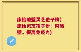 康怡破壁灵芝孢子粉(康怡灵芝孢子粉：突破壁，提高免疫力)