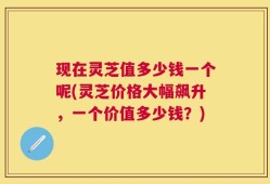 现在灵芝值多少钱一个呢(灵芝价格大幅飙升，一个价值多少钱？)