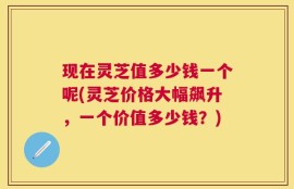 现在灵芝值多少钱一个呢(灵芝价格大幅飙升，一个价值多少钱？)