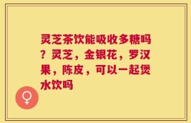 灵芝茶饮能吸收多糖吗？灵芝，金银花，罗汉果，陈皮，可以一起煲水饮吗