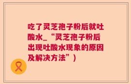 吃了灵芝孢子粉后就吐酸水_“灵芝孢子粉后出现吐酸水现象的原因及解决方法”)