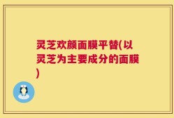 灵芝欢颜面膜平替(以灵芝为主要成分的面膜)