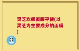 灵芝欢颜面膜平替(以灵芝为主要成分的面膜)