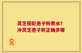 灵芝搭配孢子粉煮水？冲灵芝孢子粉正确步骤