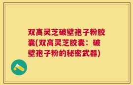 双高灵芝破壁孢子粉胶囊(双高灵芝胶囊：破壁孢子粉的秘密武器)