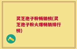 灵芝孢子粉畅销榜(灵芝孢子粉火爆畅销排行榜)