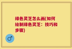 绿色灵芝怎么画(如何绘制绿色灵芝：技巧和步骤)