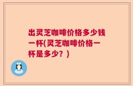 出灵芝咖啡价格多少钱一杯(灵芝咖啡价格一杯是多少？)