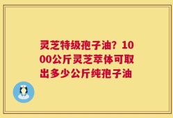灵芝特级孢子油？1000公斤灵芝萃体可取出多少公斤纯孢子油