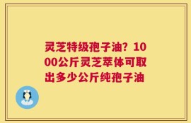灵芝特级孢子油？1000公斤灵芝萃体可取出多少公斤纯孢子油