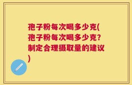 孢子粉每次喝多少克(孢子粉每次喝多少克？制定合理摄取量的建议)