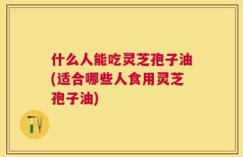什么人能吃灵芝孢子油(适合哪些人食用灵芝孢子油)