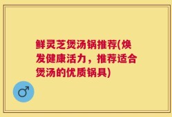 鲜灵芝煲汤锅推荐(焕发健康活力，推荐适合煲汤的优质锅具)
