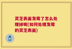 灵芝表面发霉了怎么处理掉呢(如何处理发霉的灵芝表面)