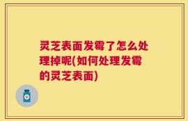 灵芝表面发霉了怎么处理掉呢(如何处理发霉的灵芝表面)