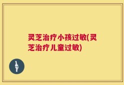 灵芝治疗小孩过敏(灵芝治疗儿童过敏)