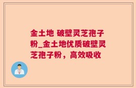 金土地 破壁灵芝孢子粉_金土地优质破壁灵芝孢子粉，高效吸收