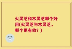 火灵芝和木灵芝哪个好用(火灵芝与木灵芝，哪个更有效？)