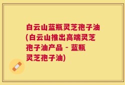 白云山蓝瓶灵芝孢子油(白云山推出高端灵芝孢子油产品 - 蓝瓶灵芝孢子油)