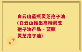 白云山蓝瓶灵芝孢子油(白云山推出高端灵芝孢子油产品 - 蓝瓶灵芝孢子油)