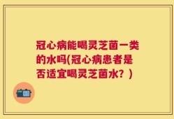 冠心病能喝灵芝菌一类的水吗(冠心病患者是否适宜喝灵芝菌水？)