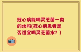 冠心病能喝灵芝菌一类的水吗(冠心病患者是否适宜喝灵芝菌水？)
