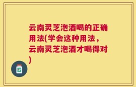 云南灵芝泡酒喝的正确用法(学会这种用法，云南灵芝泡酒才喝得对)
