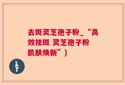去斑灵芝孢子粉_“高效祛斑 灵芝孢子粉 肌肤焕新”)