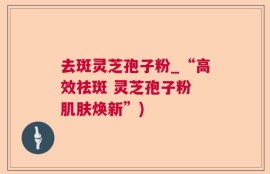 去斑灵芝孢子粉_“高效祛斑 灵芝孢子粉 肌肤焕新”)