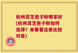 杭州灵芝孢子粉哪家好(杭州灵芝孢子粉如何选择？来看看这些比较对象)