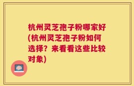 杭州灵芝孢子粉哪家好(杭州灵芝孢子粉如何选择？来看看这些比较对象)