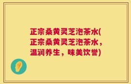 正宗桑黄灵芝泡茶水(正宗桑黄灵芝泡茶水，温润养生，味美饮誉)
